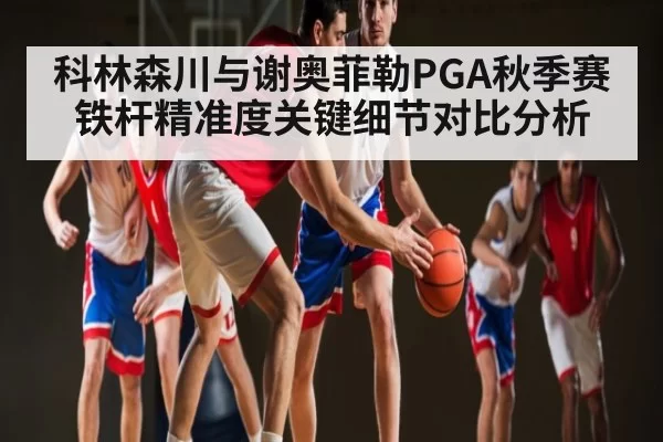 科林森川与谢奥菲勒PGA秋季赛铁杆精准度关键细节对比分析